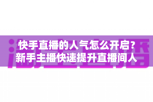 快手直播的人气怎么开启？新手主播快速提升直播间人气的完整指南
