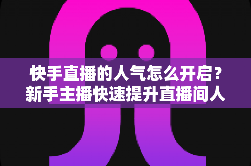 快手直播的人气怎么开启？新手主播快速提升直播间人气的完整指南