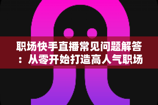 职场快手直播常见问题解答:从零开始打造高人气职场直播间的实用指南 职场快手直播常见问题解答:从零开始打造高人气职场直播间的实用指南