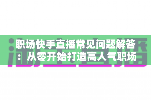 职场快手直播常见问题解答:从零开始打造高人气职场直播间的实用指南 职场快手直播常见问题解答:从零开始打造高人气职场直播间的实用指南