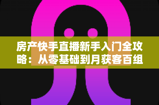 房产快手直播新手入门全攻略：从零基础到月获客百组的实战指南