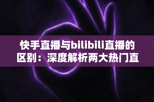 快手直播与bilibili直播的区别：深度解析两大热门直播平台的定位、用户与生态差异，助您选对平台赢在起点