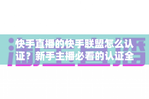 快手直播的快手联盟怎么认证?新手主播必看的认证全流程与实战攻略 快手直播的快手联盟怎么认证?新手主播必看的认证全流程与实战攻略
