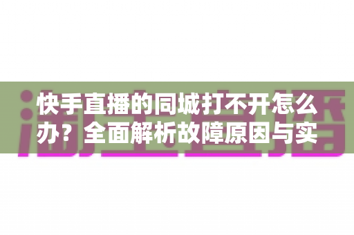 快手直播的同城打不开怎么办?全面解析故障原因与实用解决方法完整指南 快手直播的同城打不开怎么办?全面解析故障原因与实用解决方法完整指南