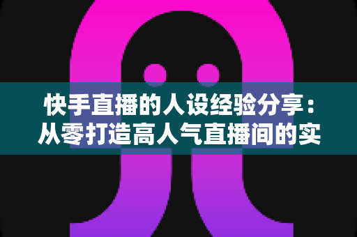 快手直播的人设经验分享:从零打造高人气直播间的实战指南 快手直播的人设经验分享:从零打造高人气直播间的实战指南