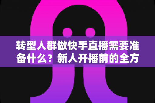 转型人群做快手直播需要准备什么?新人开播前的全方位准备清单与实战指南 转型人群做快手直播需要准备什么?新人开播前的全方位准备清单与实战指南