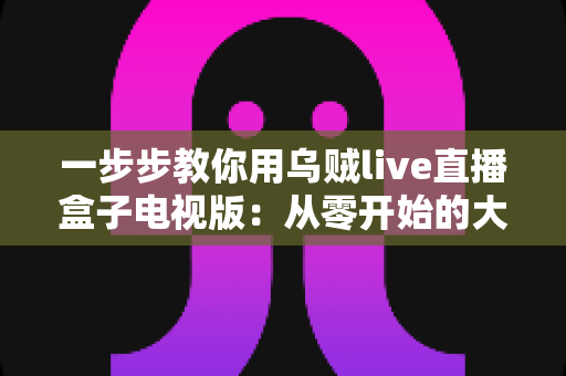 一步步教你用乌贼live直播盒子电视版:从零开始的大屏直播安装与使用全攻略 一步步教你用乌贼live直播盒子电视版:从零开始的大屏直播安装与使用全攻略