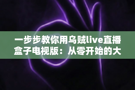 一步步教你用乌贼live直播盒子电视版：从零开始的大屏直播安装与使用全攻略
