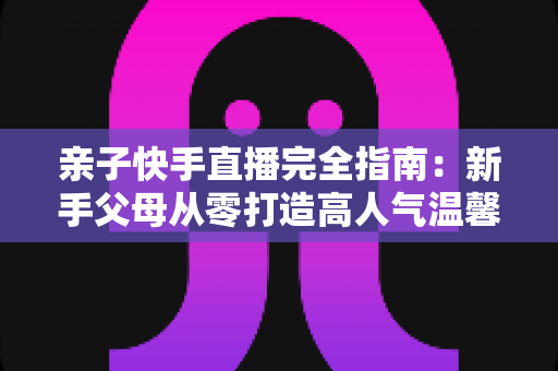 亲子快手直播完全指南:新手父母从零打造高人气温馨直播间的实战宝典 亲子快手直播完全指南:新手父母从零打造高人气温馨直播间的实战宝典