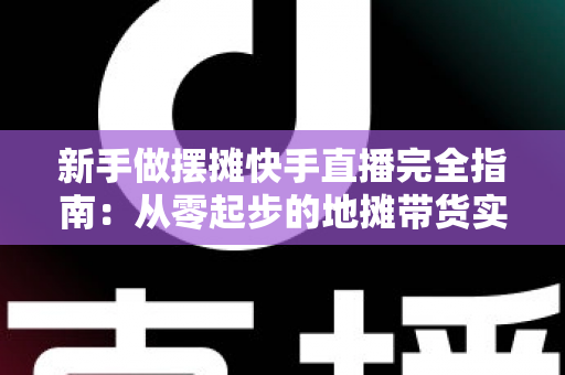 新手做摆摊快手直播完全指南：从零起步的地摊带货实战攻略，让你边摆摊边赚钱