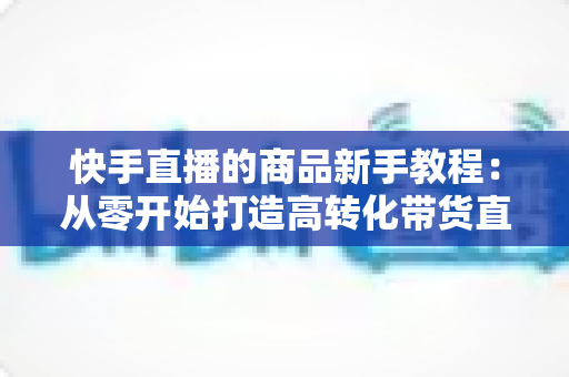 快手直播的商品新手教程:从零开始打造高转化带货直播间的完整指南 快手直播的商品新手教程:从零开始打造高转化带货直播间的完整指南