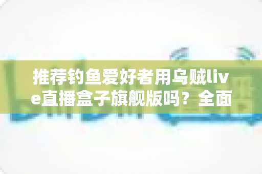 推荐钓鱼爱好者用乌贼live直播盒子旗舰版吗?全面评测与选购指南,帮你做出明智决定 推荐钓鱼爱好者用乌贼live直播盒子旗舰版吗?全面评测与选购指南,帮你做出明智决定
