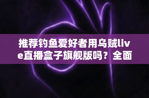 推荐钓鱼爱好者用乌贼live直播盒子旗舰版吗？全面评测与选购指南，帮你做出明智决定