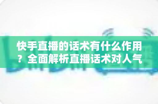 快手直播的话术有什么作用?全面解析直播话术对人气、互动与转化的关键价值 快手直播的话术有什么作用?全面解析直播话术对人气、互动与转化的关键价值