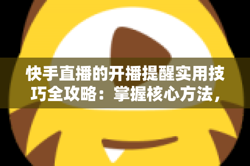 快手直播的开播提醒实用技巧全攻略:掌握核心方法,不错过任何一场心仪直播 快手直播的开播提醒实用技巧全攻略:掌握核心方法,不错过任何一场心仪直播