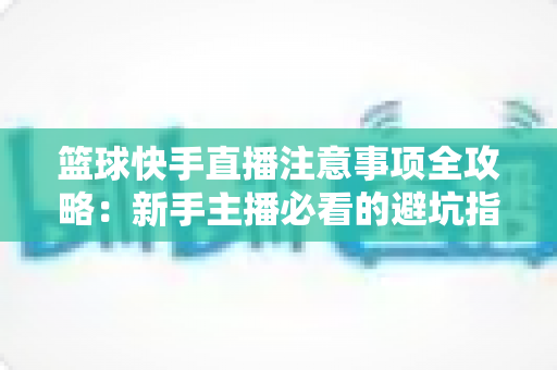 篮球快手直播注意事项全攻略:新手主播必看的避坑指南与涨粉实战技巧 篮球快手直播注意事项全攻略:新手主播必看的避坑指南与涨粉实战技巧