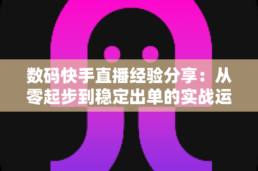 数码快手直播经验分享：从零起步到稳定出单的实战运营指南