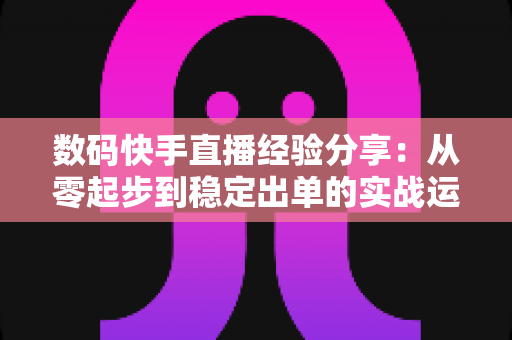 数码快手直播经验分享：从零起步到稳定出单的实战运营指南