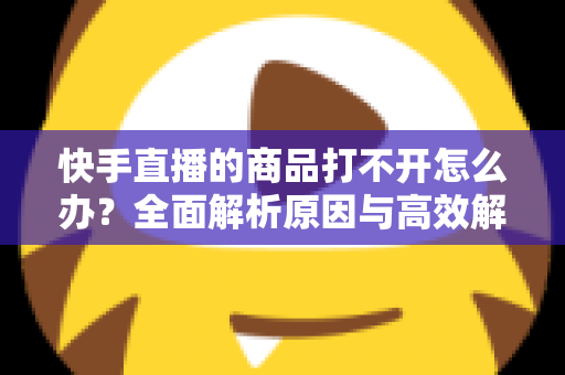 快手直播的商品打不开怎么办?全面解析原因与高效解决方法指南 快手直播的商品打不开怎么办?全面解析原因与高效解决方法指南