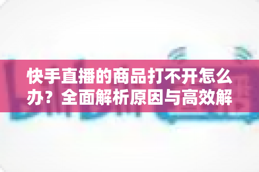 快手直播的商品打不开怎么办?全面解析原因与高效解决方法指南 快手直播的商品打不开怎么办?全面解析原因与高效解决方法指南