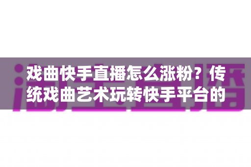 戏曲快手直播怎么涨粉？传统戏曲艺术玩转快手平台的实用涨粉指南