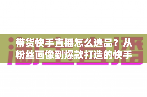 带货快手直播怎么选品?从粉丝画像到爆款打造的快手选品实战全攻略 带货快手直播怎么选品?从粉丝画像到爆款打造的快手选品实战全攻略