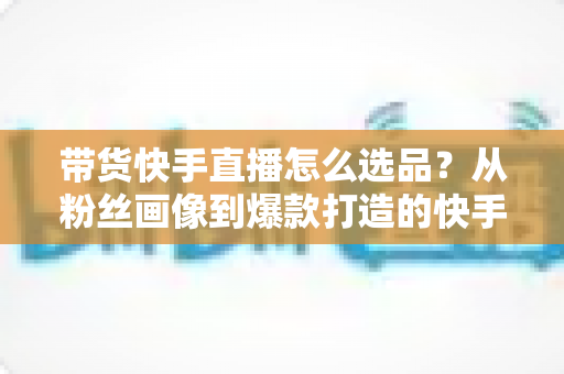 带货快手直播怎么选品?从粉丝画像到爆款打造的快手选品实战全攻略 带货快手直播怎么选品?从粉丝画像到爆款打造的快手选品实战全攻略