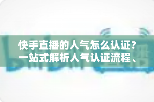 快手直播的人气怎么认证？一站式解析人气认证流程、条件与提升技巧的完整攻略