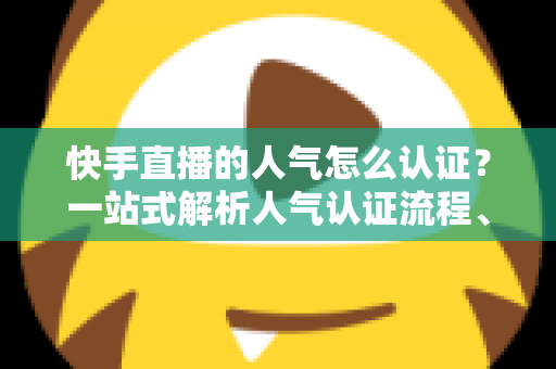快手直播的人气怎么认证？一站式解析人气认证流程、条件与提升技巧的完整攻略