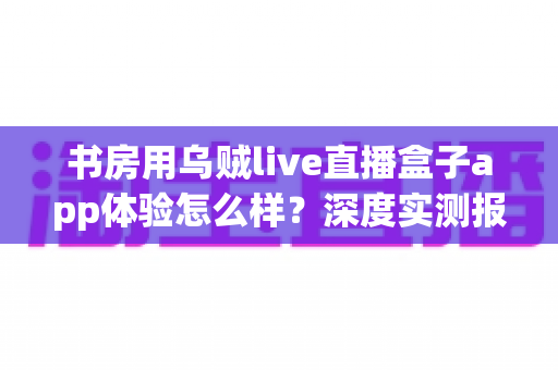 书房用乌贼live直播盒子app体验怎么样?深度实测报告与真实使用感受全面解析 书房用乌贼live直播盒子app体验怎么样?深度实测报告与真实使用感受全面解析
