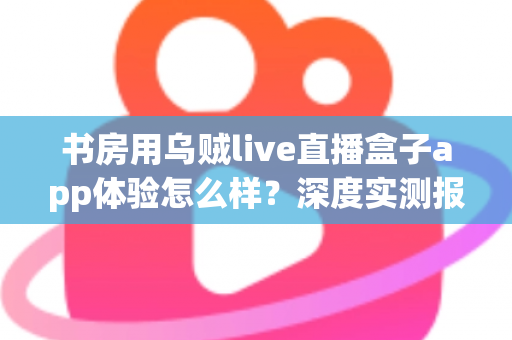 书房用乌贼live直播盒子app体验怎么样?深度实测报告与真实使用感受全面解析 书房用乌贼live直播盒子app体验怎么样?深度实测报告与真实使用感受全面解析