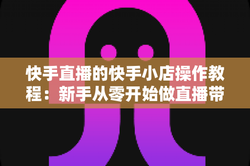 快手直播的快手小店操作教程：新手从零开始做直播带货的完整实战指南