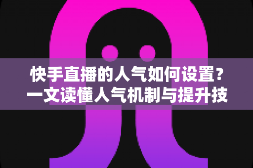 快手直播的人气如何设置？一文读懂人气机制与提升技巧的完整攻略