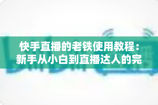 快手直播的老铁使用教程：新手从小白到直播达人的完整实战指南