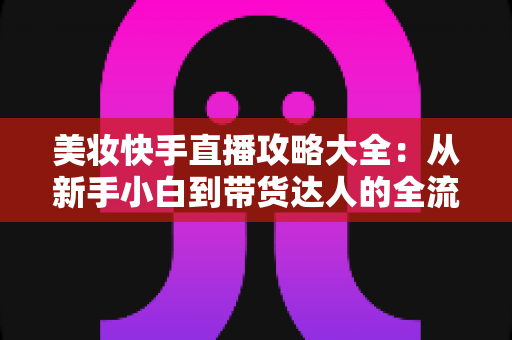 美妆快手直播攻略大全:从新手小白到带货达人的全流程实战指南 美妆快手直播攻略大全:从新手小白到带货达人的全流程实战指南
