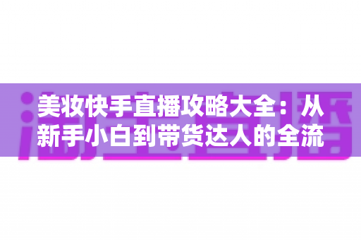 美妆快手直播攻略大全:从新手小白到带货达人的全流程实战指南 美妆快手直播攻略大全:从新手小白到带货达人的全流程实战指南