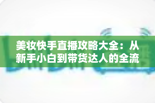 美妆快手直播攻略大全:从新手小白到带货达人的全流程实战指南 美妆快手直播攻略大全:从新手小白到带货达人的全流程实战指南