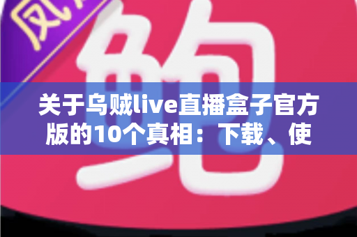 关于乌贼live直播盒子官方版的10个真相：下载、使用与避坑一站式全指南