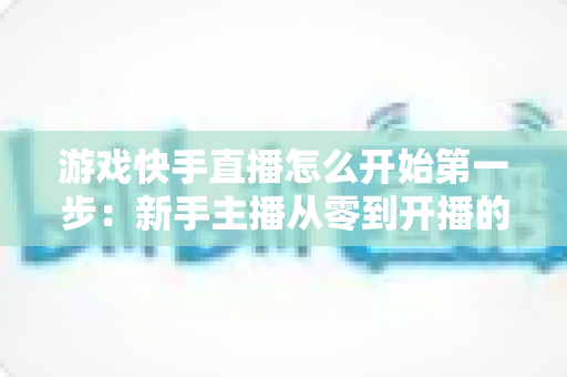 游戏快手直播怎么开始第一步：新手主播从零到开播的完整实操指南与涨粉秘籍
