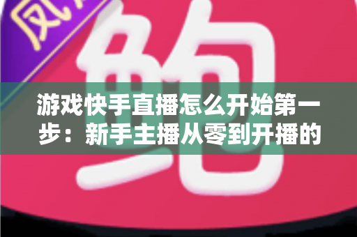 游戏快手直播怎么开始第一步：新手主播从零到开播的完整实操指南与涨粉秘籍