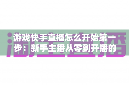 游戏快手直播怎么开始第一步：新手主播从零到开播的完整实操指南与涨粉秘籍