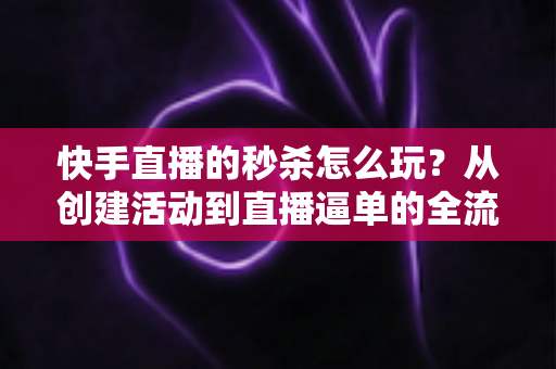 快手直播的秒杀怎么玩?从创建活动到直播逼单的全流程实战指南 快手直播的秒杀怎么玩?从创建活动到直播逼单的全流程实战指南