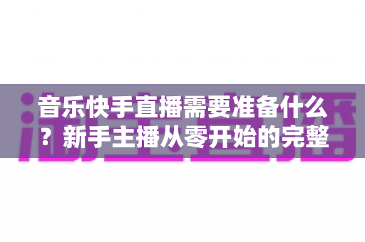 音乐快手直播需要准备什么？新手主播从零开始的完整准备指南