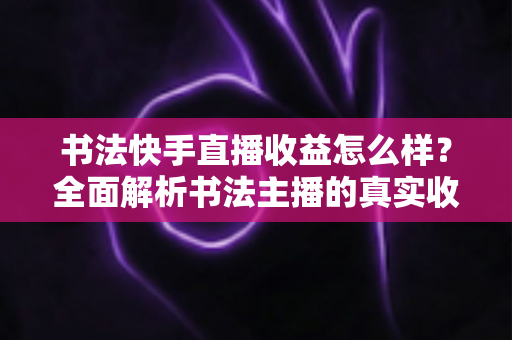 书法快手直播收益怎么样？全面解析书法主播的真实收入构成与变现技巧