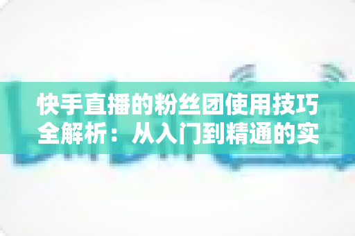 快手直播的粉丝团使用技巧全解析：从入门到精通的实战指南，助你快速提升直播间人气与粉丝黏性