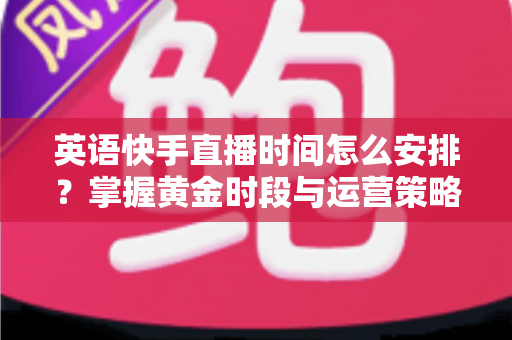 英语快手直播时间怎么安排？掌握黄金时段与运营策略，让英语直播人气翻倍