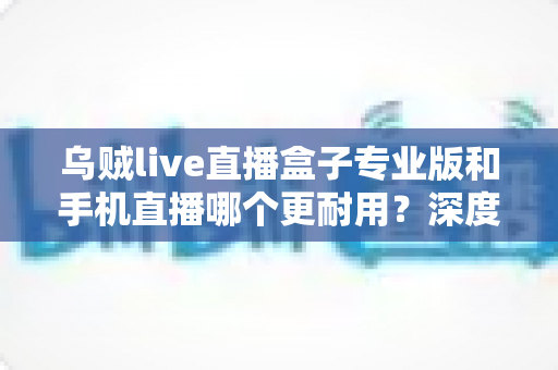 乌贼live直播盒子专业版和手机直播哪个更耐用?深度对比解析助你选对直播设备 乌贼live直播盒子专业版和手机直播哪个更耐用?深度对比解析助你选对直播设备