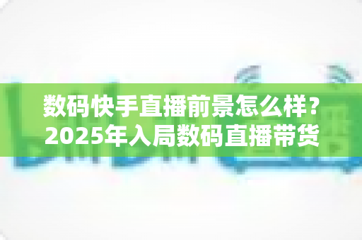 数码快手直播前景怎么样？2025年入局数码直播带货的机遇、挑战与实操全解析