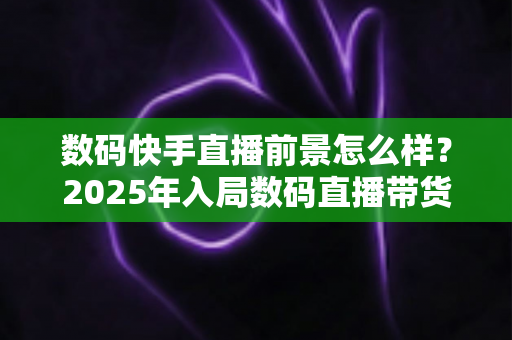 数码快手直播前景怎么样？2025年入局数码直播带货的机遇、挑战与实操全解析