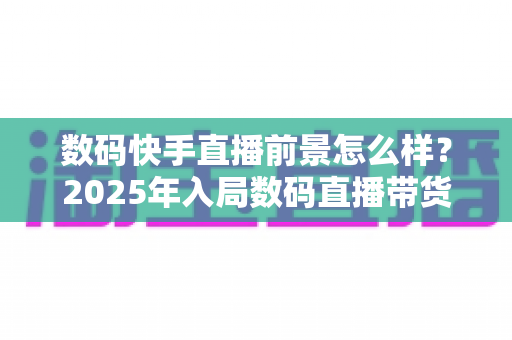 数码快手直播前景怎么样？2025年入局数码直播带货的机遇、挑战与实操全解析